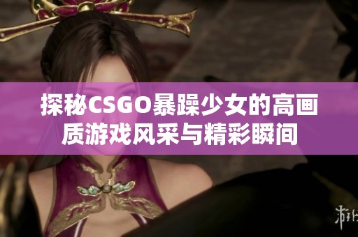 探秘CSGO暴躁少女的高画质游戏风采与精彩瞬间
