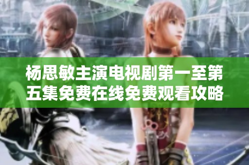 杨思敏主演电视剧第一至第五集免费在线免费观看攻略