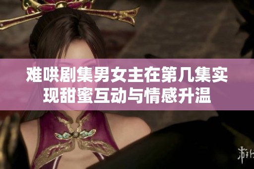难哄剧集男女主在第几集实现甜蜜互动与情感升温
