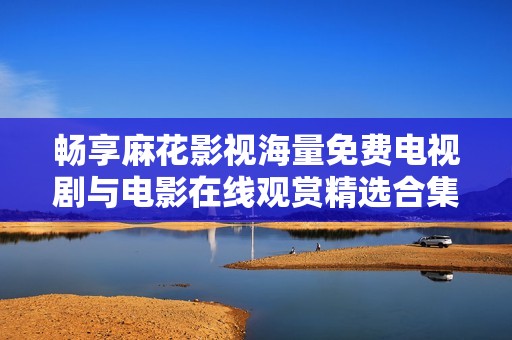 畅享麻花影视海量免费电视剧与电影在线观赏精选合集