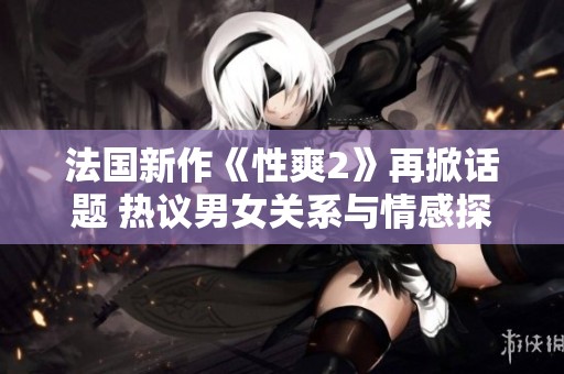 法国新作《性爽2》再掀话题 热议男女关系与情感探索