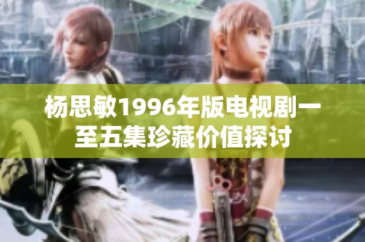 杨思敏1996年版电视剧一至五集珍藏价值探讨