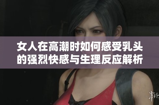 女人在高潮时如何感受乳头的强烈快感与生理反应解析