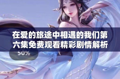 在爱的旅途中相遇的我们第六集免费观看精彩剧情解析