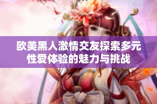 欧美黑人激情交友探索多元性爱体验的魅力与挑战