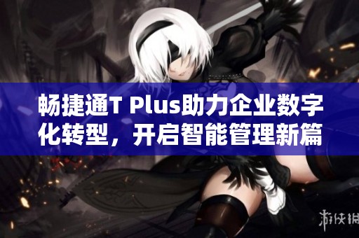 畅捷通T Plus助力企业数字化转型，开启智能管理新篇章