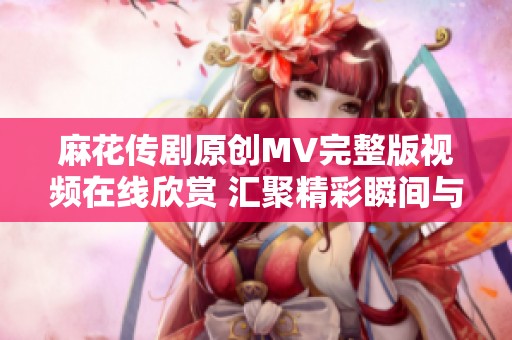 麻花传剧原创MV完整版视频在线欣赏 汇聚精彩瞬间与动人故事