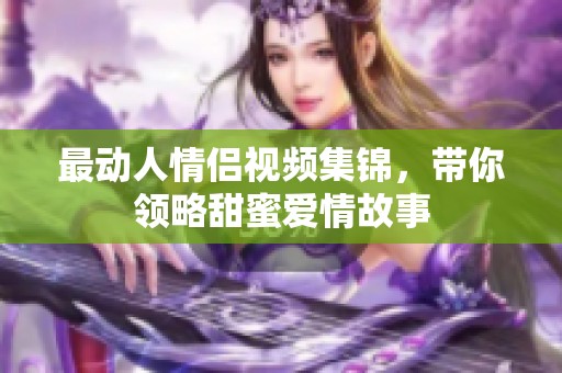 最动人情侣视频集锦，带你领略甜蜜爱情故事