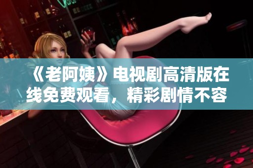 《老阿姨》电视剧高清版在线免费观看，精彩剧情不容错过！