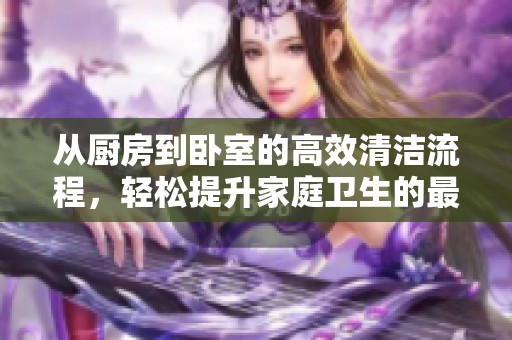 从厨房到卧室的高效清洁流程，轻松提升家庭卫生的最佳方法
