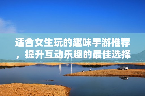 适合女生玩的趣味手游推荐，提升互动乐趣的最佳选择