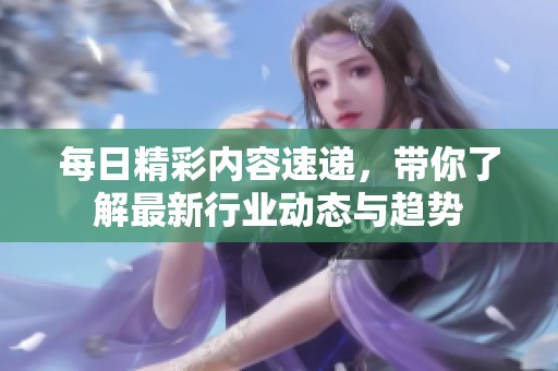 每日精彩内容速递，带你了解最新行业动态与趋势