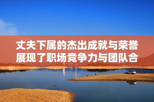 丈夫下属的杰出成就与荣誉展现了职场竞争力与团队合作精神
