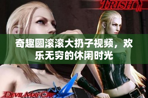 奇趣圆滚滚大扔子视频，欢乐无穷的休闲时光