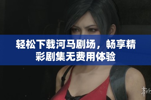 轻松下载河马剧场，畅享精彩剧集无费用体验