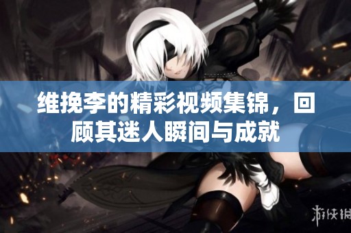 维挽李的精彩视频集锦，回顾其迷人瞬间与成就