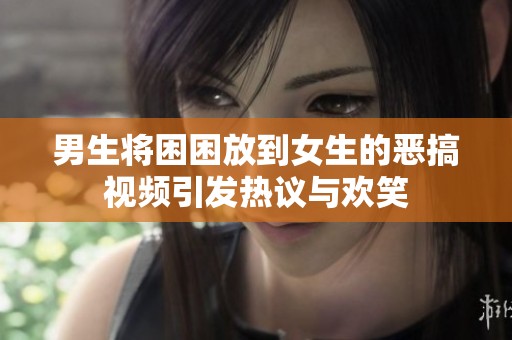 男生将困困放到女生的恶搞视频引发热议与欢笑