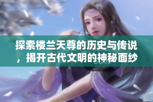 探索楼兰天尊的历史与传说，揭开古代文明的神秘面纱