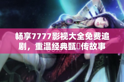 畅享7777影视大全免费追剧，重温经典甄嬛传故事