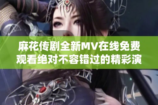 麻花传剧全新MV在线免费观看绝对不容错过的精彩演绎