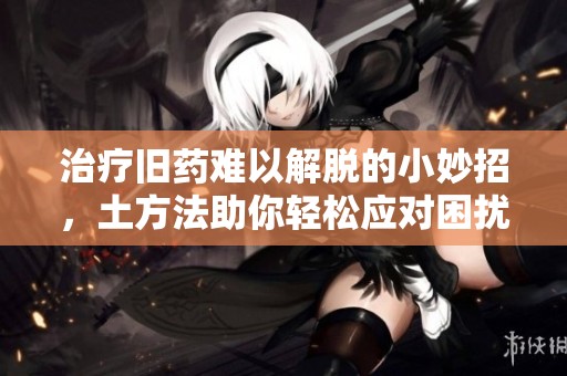 治疗旧药难以解脱的小妙招，土方法助你轻松应对困扰
