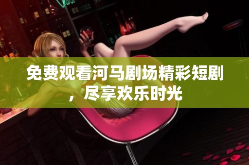 免费观看河马剧场精彩短剧，尽享欢乐时光