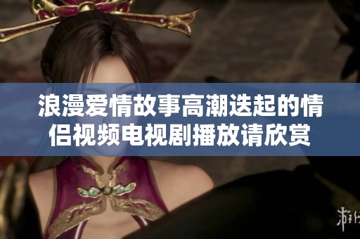 浪漫爱情故事高潮迭起的情侣视频电视剧播放请欣赏