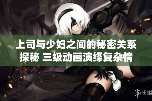 上司与少妇之间的秘密关系探秘 三级动画演绎复杂情感