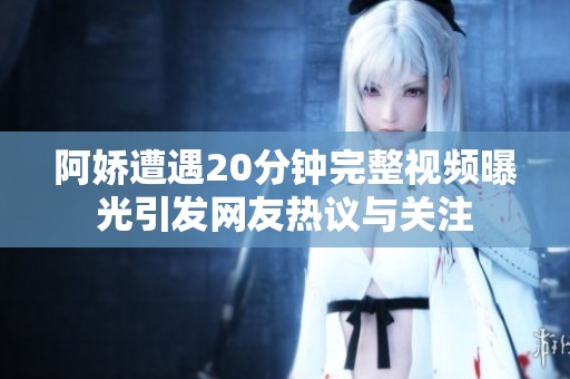 阿娇遭遇20分钟完整视频曝光引发网友热议与关注