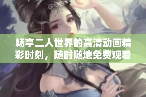 畅享二人世界的高清动画精彩时刻，随时随地免费观看