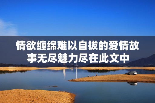 情欲缠绵难以自拔的爱情故事无尽魅力尽在此文中