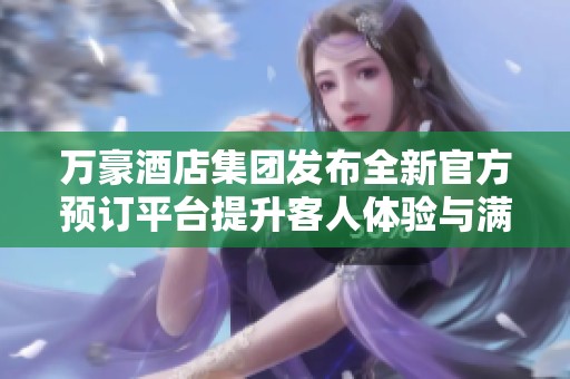 万豪酒店集团发布全新官方预订平台提升客人体验与满意度