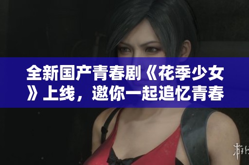 全新国产青春剧《花季少女》上线，邀你一起追忆青春岁月