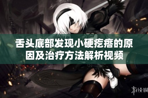 舌头底部发现小硬疙瘩的原因及治疗方法解析视频