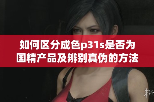 如何区分成色p31s是否为国精产品及辨别真伪的方法