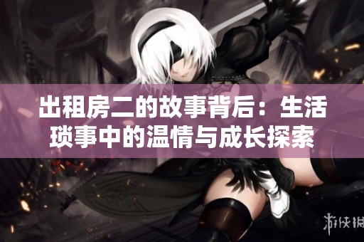 出租房二的故事背后：生活琐事中的温情与成长探索