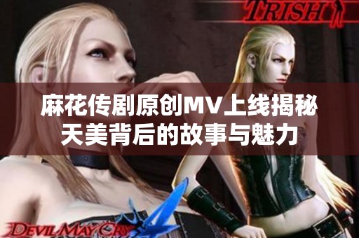 麻花传剧原创MV上线揭秘天美背后的故事与魅力