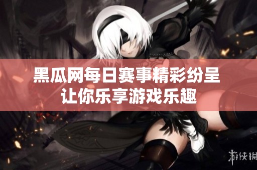 黑瓜网每日赛事精彩纷呈 让你乐享游戏乐趣