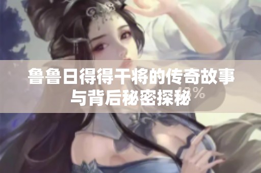 鲁鲁日得得干将的传奇故事与背后秘密探秘