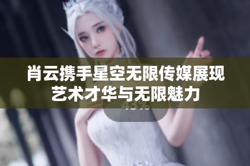 肖云携手星空无限传媒展现艺术才华与无限魅力