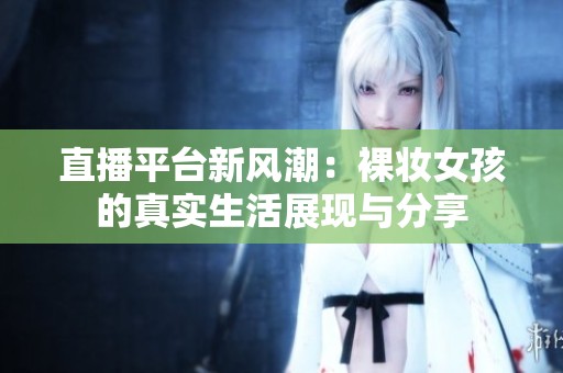 直播平台新风潮：裸妆女孩的真实生活展现与分享
