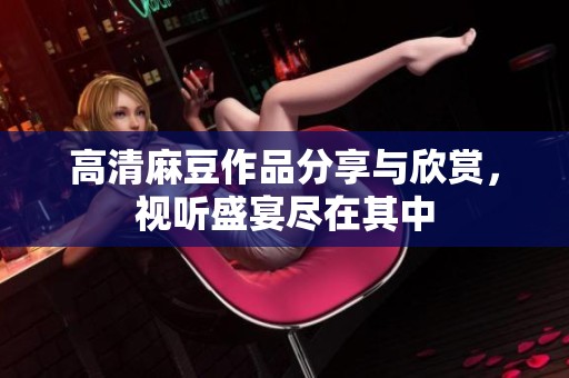 高清麻豆作品分享与欣赏，视听盛宴尽在其中