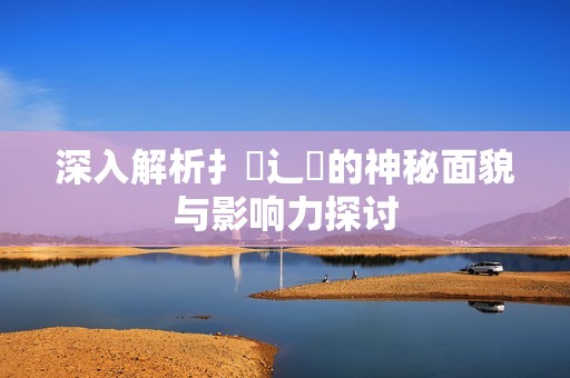 深入解析扌喿辶畐的神秘面貌与影响力探讨