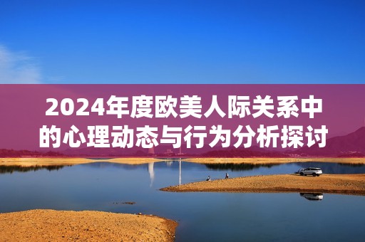 2024年度欧美人际关系中的心理动态与行为分析探讨