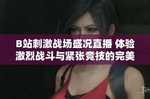 B站刺激战场盛况直播 体验激烈战斗与紧张竞技的完美融合