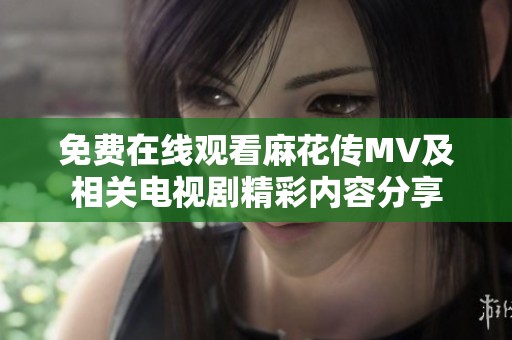 免费在线观看麻花传MV及相关电视剧精彩内容分享