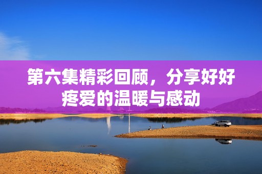 第六集精彩回顾，分享好好疼爱的温暖与感动