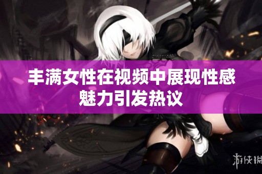 丰满女性在视频中展现性感魅力引发热议