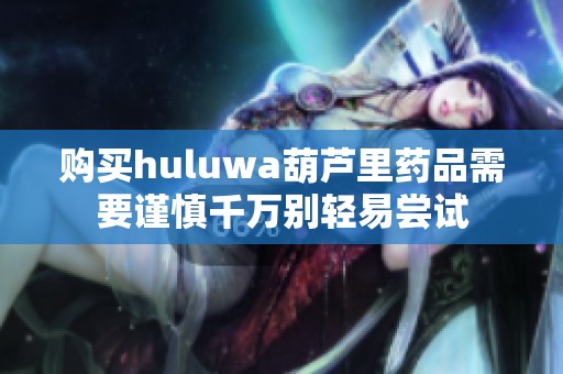 购买huluwa葫芦里药品需要谨慎千万别轻易尝试