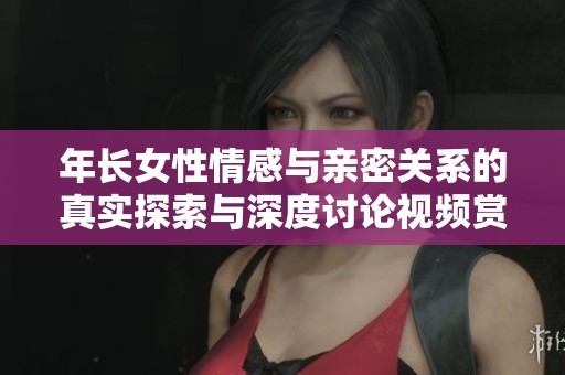 年长女性情感与亲密关系的真实探索与深度讨论视频赏析